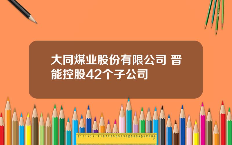 大同煤业股份有限公司 晋能控股42个子公司